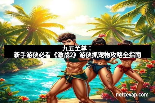 九五至尊：新手游侠必看《激战2》游侠抓宠物攻略全指南